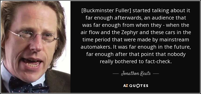 [Buckminster Fuller] started talking about it far enough afterwards, an audience that was far enough from when they - when the air flow and the Zephyr and these cars in the time period that were made by mainstream automakers. It was far enough in the future, far enough after that point that nobody really bothered to fact-check. - Jonathon Keats