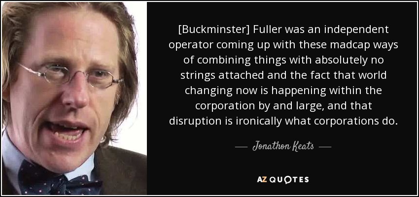 [Buckminster] Fuller was an independent operator coming up with these madcap ways of combining things with absolutely no strings attached and the fact that world changing now is happening within the corporation by and large, and that disruption is ironically what corporations do. - Jonathon Keats