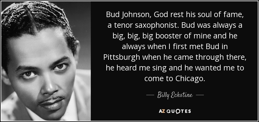 Bud Johnson, God rest his soul of fame, a tenor saxophonist. Bud was always a big, big, big booster of mine and he always when I first met Bud in Pittsburgh when he came through there, he heard me sing and he wanted me to come to Chicago. - Billy Eckstine