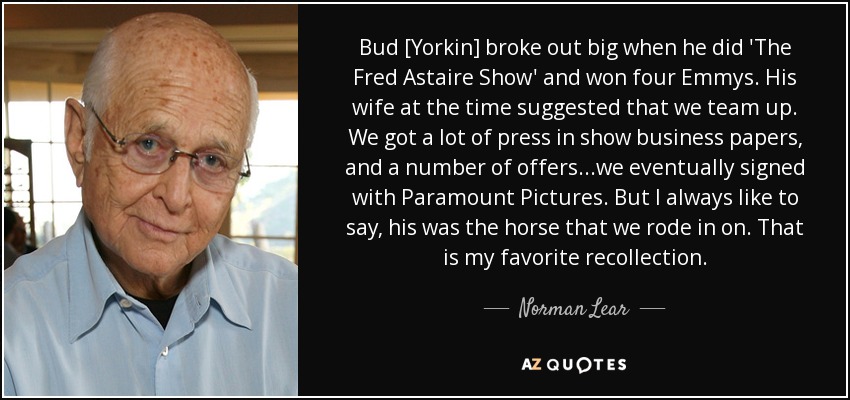 Bud [Yorkin] broke out big when he did 'The Fred Astaire Show' and won four Emmys. His wife at the time suggested that we team up. We got a lot of press in show business papers, and a number of offers...we eventually signed with Paramount Pictures. But I always like to say, his was the horse that we rode in on. That is my favorite recollection. - Norman Lear