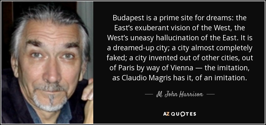 Budapest is a prime site for dreams: the East’s exuberant vision of the West, the West’s uneasy hallucination of the East. It is a dreamed-up city; a city almost completely faked; a city invented out of other cities, out of Paris by way of Vienna — the imitation, as Claudio Magris has it, of an imitation. - M. John Harrison
