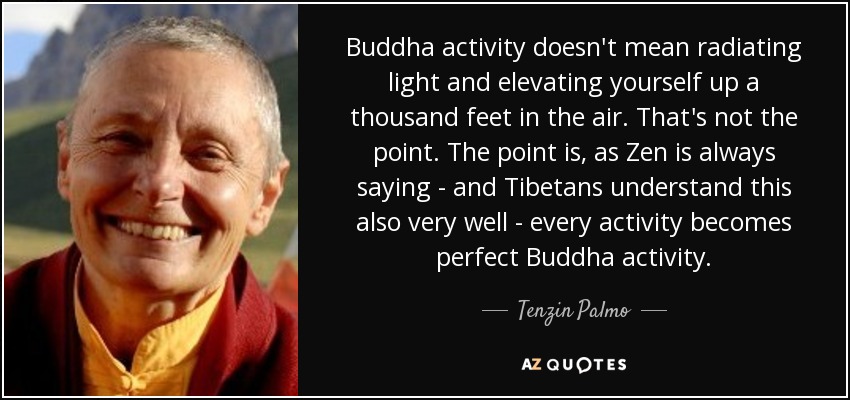 Buddha activity doesn't mean radiating light and elevating yourself up a thousand feet in the air. That's not the point. The point is, as Zen is always saying - and Tibetans understand this also very well - every activity becomes perfect Buddha activity. - Tenzin Palmo