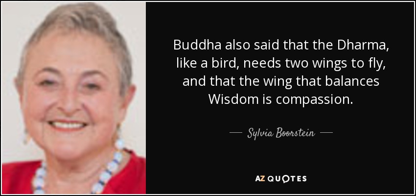 Buddha also said that the Dharma, like a bird, needs two wings to fly, and that the wing that balances Wisdom is compassion. - Sylvia Boorstein
