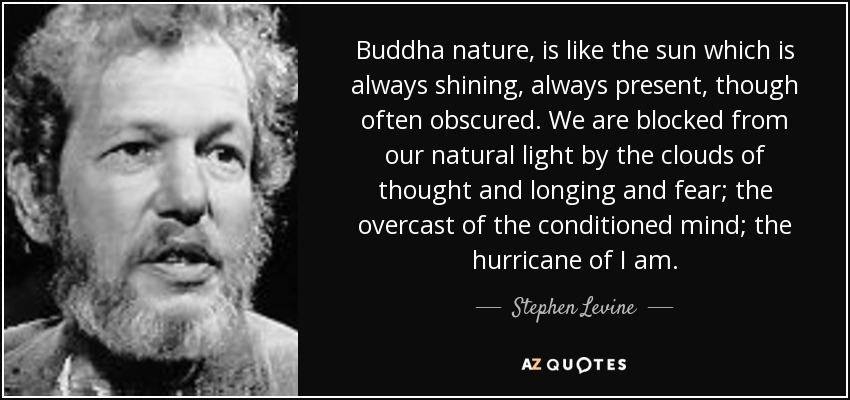Buddha nature, is like the sun which is always shining, always present, though often obscured. We are blocked from our natural light by the clouds of thought and longing and fear; the overcast of the conditioned mind; the hurricane of I am. - Stephen Levine