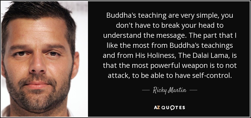 Buddha's teaching are very simple, you don't have to break your head to understand the message. The part that I like the most from Buddha's teachings and from His Holiness, The Dalai Lama, is that the most powerful weapon is to not attack, to be able to have self-control. - Ricky Martin