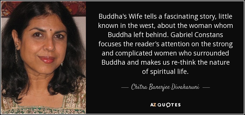 Buddha's Wife tells a fascinating story, little known in the west, about the woman whom Buddha left behind. Gabriel Constans focuses the reader's attention on the strong and complicated women who surrounded Buddha and makes us re-think the nature of spiritual life. - Chitra Banerjee Divakaruni