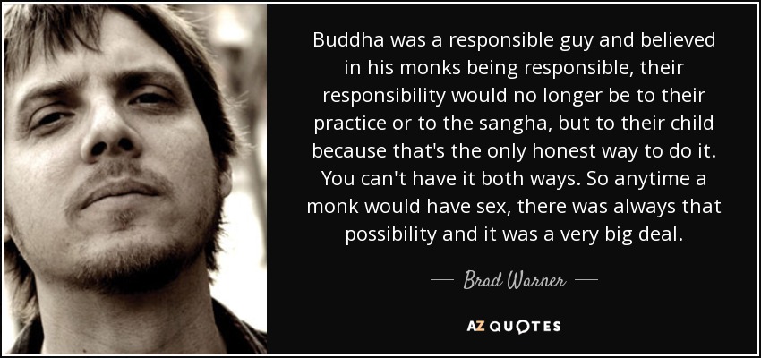 Buddha was a responsible guy and believed in his monks being responsible, their responsibility would no longer be to their practice or to the sangha, but to their child because that's the only honest way to do it. You can't have it both ways. So anytime a monk would have sex, there was always that possibility and it was a very big deal. - Brad Warner