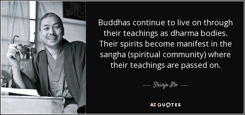 Buddhas continue to live on through their teachings as dharma bodies. Their spirits become manifest in the sangha (spiritual community) where their teachings are passed on. - Shinjo Ito
