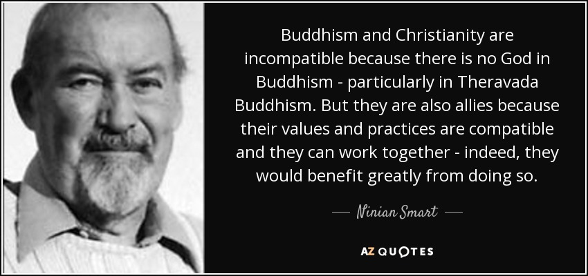 Buddhism and Christianity are incompatible because there is no God in Buddhism - particularly in Theravada Buddhism. But they are also allies because their values and practices are compatible and they can work together - indeed, they would benefit greatly from doing so. - Ninian Smart