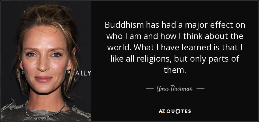 Buddhism has had a major effect on who I am and how I think about the world. What I have learned is that I like all religions, but only parts of them. - Uma Thurman