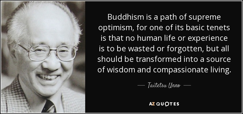 Buddhism is a path of supreme optimism, for one of its basic tenets is that no human life or experience is to be wasted or forgotten, but all should be transformed into a source of wisdom and compassionate living. - Taitetsu Unno