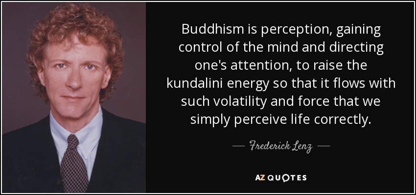 Buddhism is perception, gaining control of the mind and directing one's attention, to raise the kundalini energy so that it flows with such volatility and force that we simply perceive life correctly. - Frederick Lenz