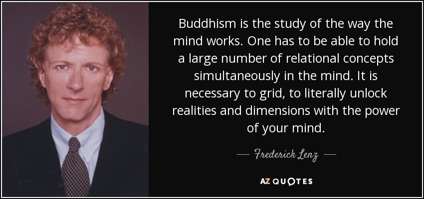 Buddhism is the study of the way the mind works. One has to be able to hold a large number of relational concepts simultaneously in the mind. It is necessary to grid, to literally unlock realities and dimensions with the power of your mind. - Frederick Lenz