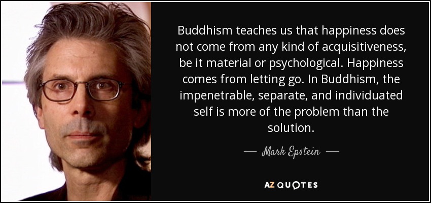 Buddhism teaches us that happiness does not come from any kind of acquisitiveness, be it material or psychological. Happiness comes from letting go. In Buddhism, the impenetrable, separate, and individuated self is more of the problem than the solution. - Mark Epstein
