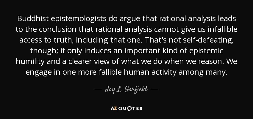 Buddhist epistemologists do argue that rational analysis leads to the conclusion that rational analysis cannot give us infallible access to truth, including that one. That's not self-defeating, though; it only induces an important kind of epistemic humility and a clearer view of what we do when we reason. We engage in one more fallible human activity among many. - Jay L. Garfield