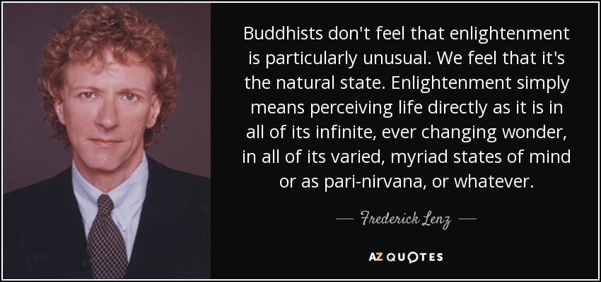 Buddhists don't feel that enlightenment is particularly unusual. We feel that it's the natural state. Enlightenment simply means perceiving life directly as it is in all of its infinite, ever changing wonder, in all of its varied, myriad states of mind or as pari-nirvana, or whatever. - Frederick Lenz