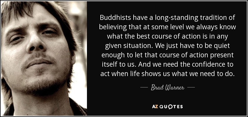 Buddhists have a long-standing tradition of believing that at some level we always know what the best course of action is in any given situation. We just have to be quiet enough to let that course of action present itself to us. And we need the confidence to act when life shows us what we need to do. - Brad Warner