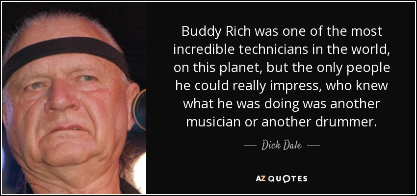 Buddy Rich was one of the most incredible technicians in the world, on this planet, but the only people he could really impress, who knew what he was doing was another musician or another drummer. - Dick Dale