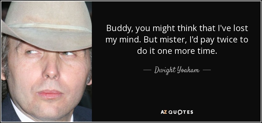 Buddy , you might think that I've lost my mind. But mister, I'd pay twice to do it one more time. - Dwight Yoakam