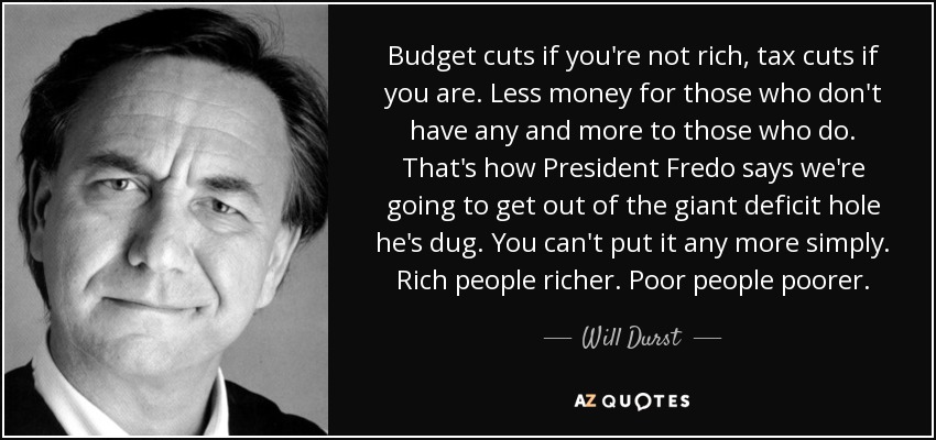 Budget cuts if you're not rich, tax cuts if you are. Less money for those who don't have any and more to those who do. That's how President Fredo says we're going to get out of the giant deficit hole he's dug. You can't put it any more simply. Rich people richer. Poor people poorer. - Will Durst