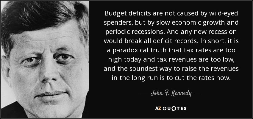 Budget deficits are not caused by wild-eyed spenders, but by slow economic growth and periodic recessions. And any new recession would break all deficit records. In short, it is a paradoxical truth that tax rates are too high today and tax revenues are too low, and the soundest way to raise the revenues in the long run is to cut the rates now. - John F. Kennedy