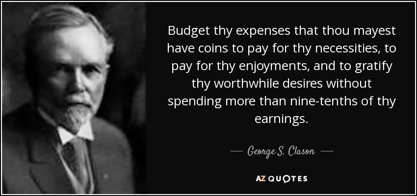 Budget thy expenses that thou mayest have coins to pay for thy necessities, to pay for thy enjoyments, and to gratify thy worthwhile desires without spending more than nine-tenths of thy earnings. - George S. Clason