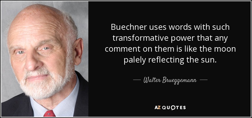 Buechner uses words with such transformative power that any comment on them is like the moon palely reflecting the sun. - Walter Brueggemann
