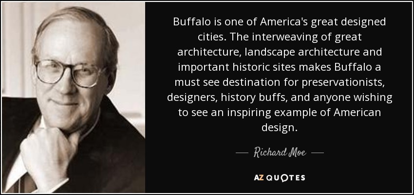 Buffalo is one of America's great designed cities. The interweaving of great architecture, landscape architecture and important historic sites makes Buffalo a must see destination for preservationists, designers, history buffs, and anyone wishing to see an inspiring example of American design. - Richard Moe