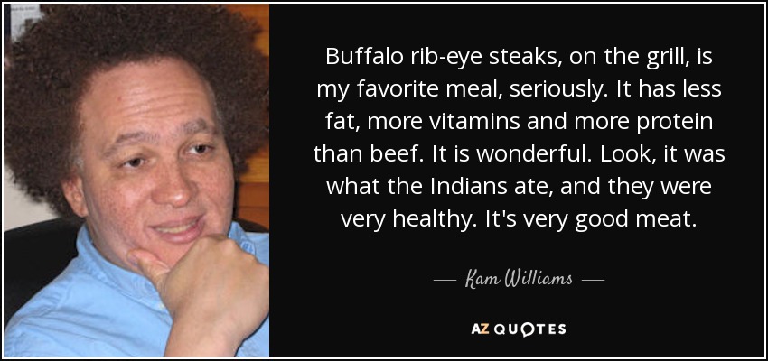 Buffalo rib-eye steaks, on the grill, is my favorite meal, seriously. It has less fat, more vitamins and more protein than beef. It is wonderful. Look, it was what the Indians ate, and they were very healthy. It's very good meat. - Kam Williams