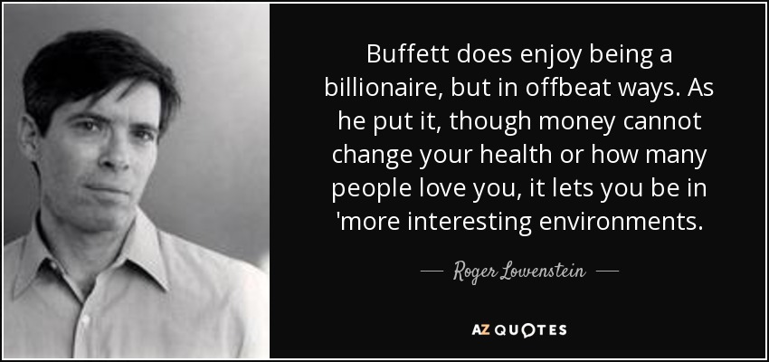 Buffett does enjoy being a billionaire, but in offbeat ways. As he put it, though money cannot change your health or how many people love you, it lets you be in 'more interesting environments. - Roger Lowenstein