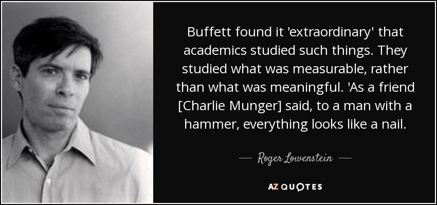 Buffett found it 'extraordinary' that academics studied such things. They studied what was measurable, rather than what was meaningful. 'As a friend [Charlie Munger] said, to a man with a hammer, everything looks like a nail. - Roger Lowenstein