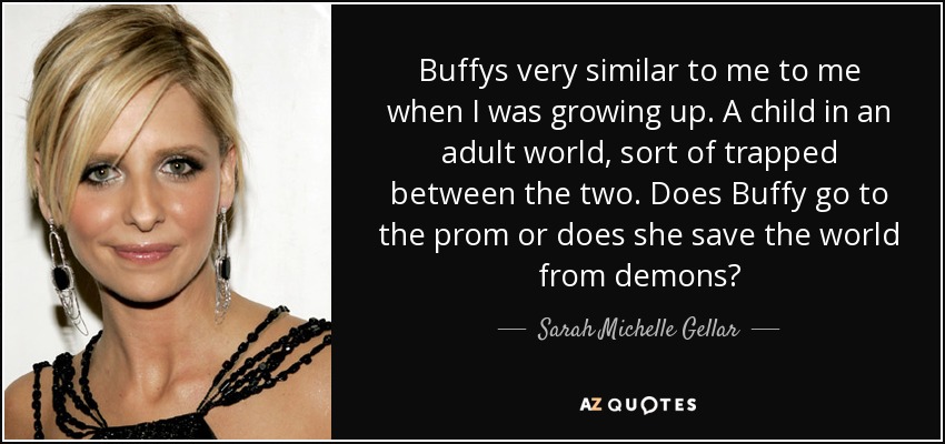 Buffys very similar to me to me when I was growing up. A child in an adult world, sort of trapped between the two. Does Buffy go to the prom or does she save the world from demons? - Sarah Michelle Gellar