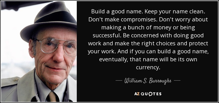 Build a good name. Keep your name clean. Don't make compromises. Don't worry about making a bunch of money or being successful. Be concerned with doing good work and make the right choices and protect your work. And if you can build a good name, eventually, that name will be its own currency. - William S. Burroughs