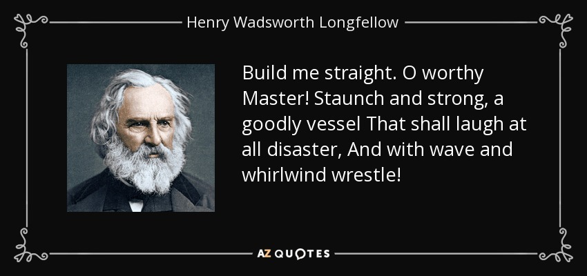 Build me straight. O worthy Master! Staunch and strong, a goodly vessel That shall laugh at all disaster, And with wave and whirlwind wrestle! - Henry Wadsworth Longfellow