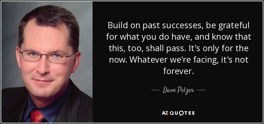 Build on past successes, be grateful for what you do have, and know that this, too, shall pass. It's only for the now. Whatever we're facing, it's not forever. - Dave Pelzer