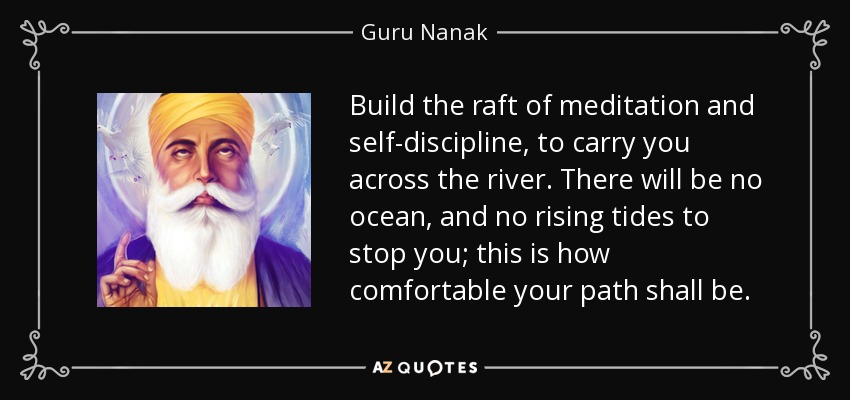 Build the raft of meditation and self-discipline, to carry you across the river. There will be no ocean, and no rising tides to stop you; this is how comfortable your path shall be. - Guru Nanak