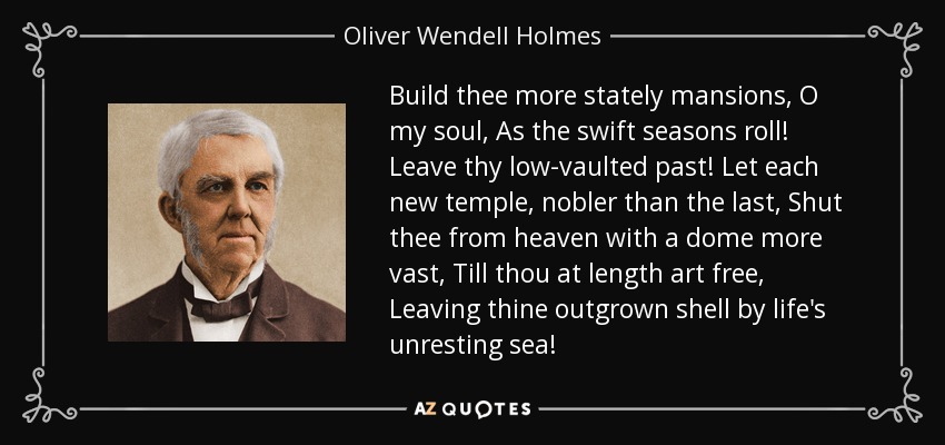 Build thee more stately mansions, O my soul, As the swift seasons roll! Leave thy low-vaulted past! Let each new temple, nobler than the last, Shut thee from heaven with a dome more vast, Till thou at length art free, Leaving thine outgrown shell by life's unresting sea! - Oliver Wendell Holmes Sr. 