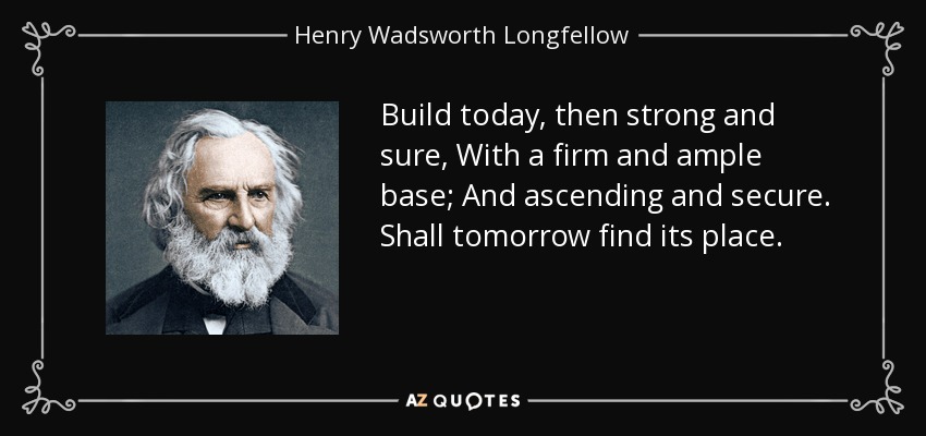 Build today, then strong and sure, With a firm and ample base; And ascending and secure. Shall tomorrow find its place. - Henry Wadsworth Longfellow