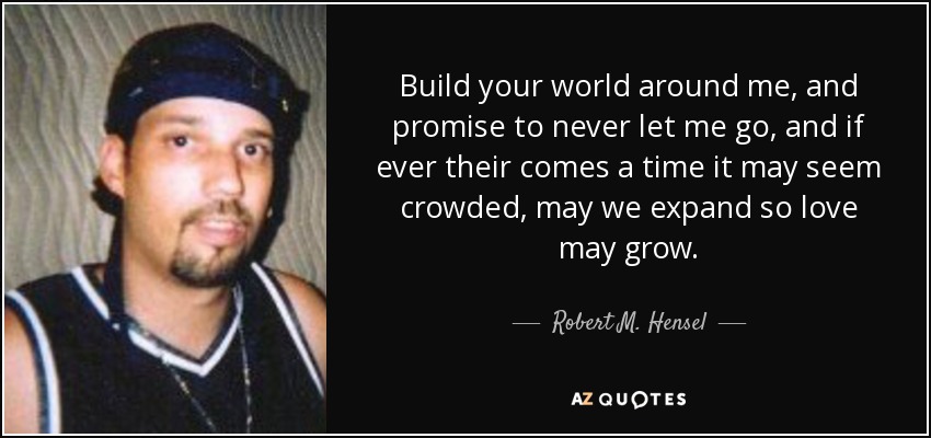 Build your world around me, and promise to never let me go, and if ever their comes a time it may seem crowded, may we expand so love may grow. - Robert M. Hensel