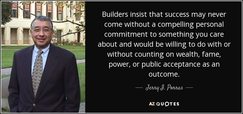 Builders insist that success may never come without a compelling personal commitment to something you care about and would be willing to do with or without counting on wealth, fame, power, or public acceptance as an outcome. - Jerry I. Porras