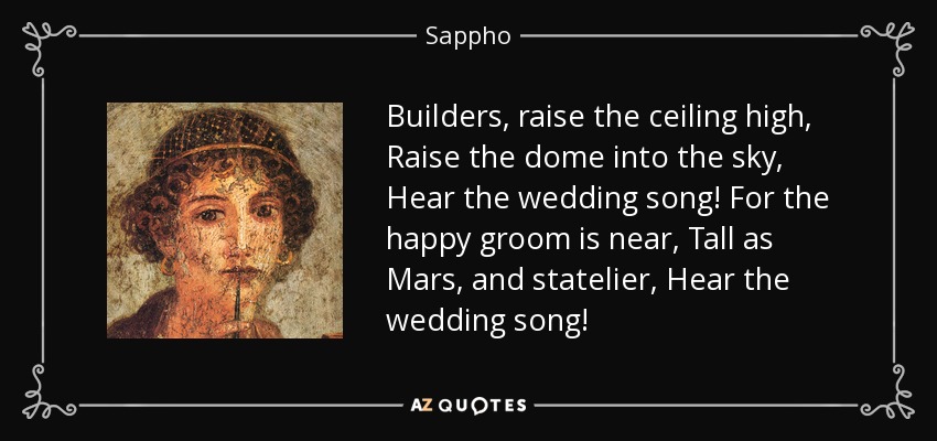 Builders, raise the ceiling high, Raise the dome into the sky, Hear the wedding song! For the happy groom is near, Tall as Mars, and statelier, Hear the wedding song! - Sappho