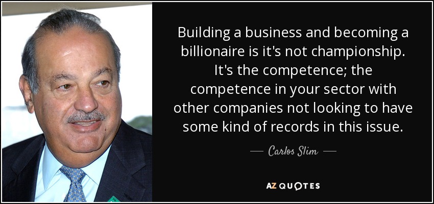 Building a business and becoming a billionaire is it's not championship. It's the competence; the competence in your sector with other companies not looking to have some kind of records in this issue. - Carlos Slim