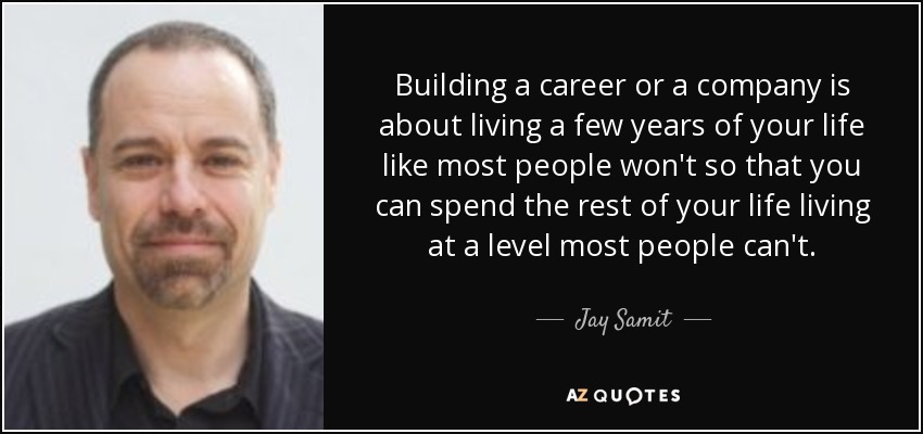Building a career or a company is about living a few years of your life like most people won't so that you can spend the rest of your life living at a level most people can't. - Jay Samit