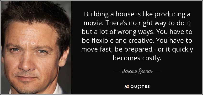 Building a house is like producing a movie. There's no right way to do it but a lot of wrong ways. You have to be flexible and creative. You have to move fast, be prepared - or it quickly becomes costly. - Jeremy Renner