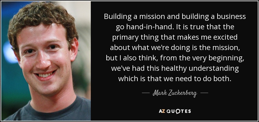 Building a mission and building a business go hand-in-hand. It is true that the primary thing that makes me excited about what we're doing is the mission, but I also think, from the very beginning, we've had this healthy understanding which is that we need to do both. - Mark Zuckerberg