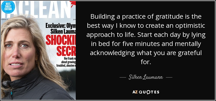 Building a practice of gratitude is the best way I know to create an optimistic approach to life. Start each day by lying in bed for five minutes and mentally acknowledging what you are grateful for. - Silken Laumann