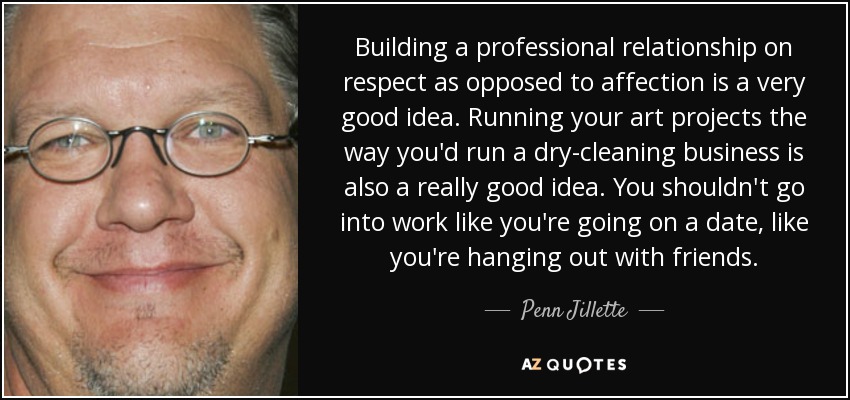 Building a professional relationship on respect as opposed to affection is a very good idea. Running your art projects the way you'd run a dry-cleaning business is also a really good idea. You shouldn't go into work like you're going on a date, like you're hanging out with friends. - Penn Jillette