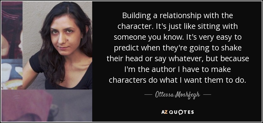Building a relationship with the character. It's just like sitting with someone you know. It's very easy to predict when they're going to shake their head or say whatever, but because I'm the author I have to make characters do what I want them to do. - Ottessa Moshfegh