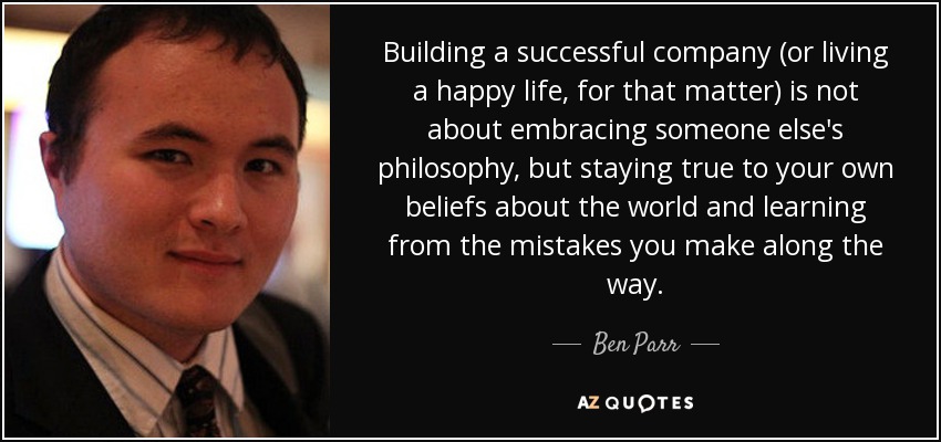 Building a successful company (or living a happy life, for that matter) is not about embracing someone else's philosophy, but staying true to your own beliefs about the world and learning from the mistakes you make along the way. - Ben Parr