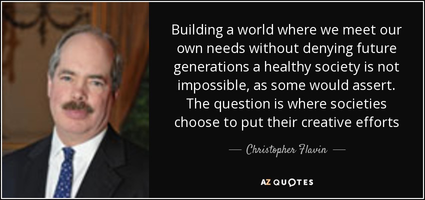 Building a world where we meet our own needs without denying future generations a healthy society is not impossible, as some would assert. The question is where societies choose to put their creative efforts - Christopher Flavin